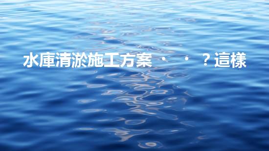 水庫清淤施工方案？這樣做才靠譜！